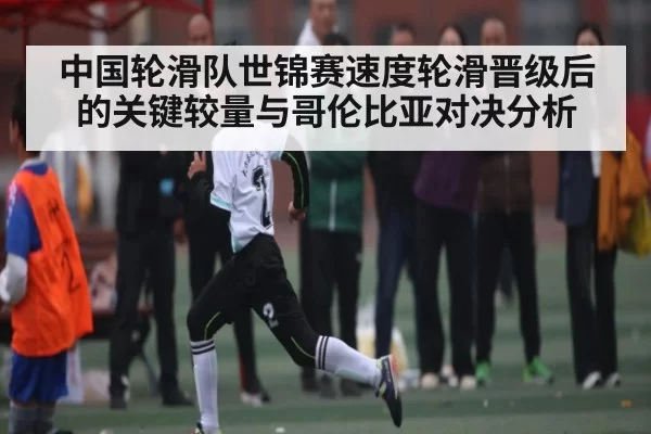 中国轮滑队世锦赛速度轮滑晋级后的关键较量与哥伦比亚对决分析