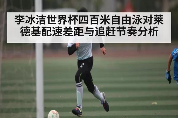 李冰洁世界杯四百米自由泳对莱德基配速差距与追赶节奏分析