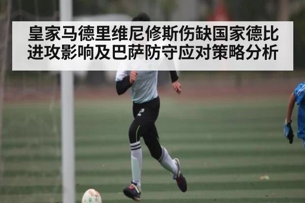 皇家马德里维尼修斯伤缺国家德比进攻影响及巴萨防守应对策略分析
