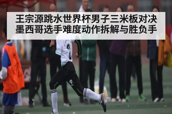 王宗源跳水世界杯男子三米板对决墨西哥选手难度动作拆解与胜负手